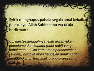 • Syirik menghapus pahala segala amal kebaikan
  pelakunya. Allah Subhanahu wa ta’ala
  berfirman :

 65. dan Sesungguhnya telah diwahyukan
 kepadamu dan kepada (nabi-nabi) yang
 sebelummu. "Jika kamu mempersekutukan
 (Tuhan), niscaya akan hapuslah amalmu dan
 tentulah kamu Termasuk orang-orang yang
 merugi.
 