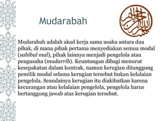Mudarabah
Mudarabah adalah akad kerja sama usaha antara dua
pihak, di mana pihak pertama menyediakan semua modal
(sahibul mal), pihak lainnya menjadi pengelola atau
pengusaha (mudarrib). Keuntungan dibagi menurut
kesepakatan dalam kontrak, namun kerugian ditanggung
pemilik modal selama kerugian tersebut bukan kelalaian
pengelola. Seandainya kerugian itu diakibatkan karena
kecurangan atau kelalaian pengelola, pengelola harus
bertanggung jawab atas kerugian tersebut.
 