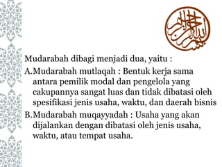 Mudarabah dibagi menjadi dua, yaitu :
A.Mudarabah mutlaqah : Bentuk kerja sama
antara pemilik modal dan pengelola yang
cakupannya sangat luas dan tidak dibatasi oleh
spesifikasi jenis usaha, waktu, dan daerah bisnis
B.Mudarabah muqayyadah : Usaha yang akan
dijalankan dengan dibatasi oleh jenis usaha,
waktu, atau tempat usaha.
 