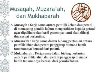 Musaqah, Muzara’ah,
dan Mukhabarah
A. Musaqah : Kerja sama antara pemilik kebun dan petani
di mana sang pemilik kebun menyerahkan kepada petani
agar dipelihara dan hasil panennya nanti akan dibagi
dua sesuai perjanjian.
B. Muzara’ah : Kerja sama dalam bidang pertanian antara
pemilik lahan dan petani penggarap di mana benih
tanamannya berasal dari petani.
C. Mukhabarah : Kerja sama dalam bidang pertanian
antara pemilik lahan dan petani penggarap di mana
benih tanamannya berasal dari pemilik lahan.
 