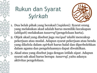 Rukun dan Syarat
Syirkah
1. Dua belah pihak yang berakad (‘aqidani). Syarat orang
yang melakukan akad adalah harus memiliki kecakapan
(ahliyah) melakukan tasarruf (pengelolaan harta).
2. Objek akad yang disebut juga ma’qud ‘alaihi mencakup
pekerjaan atau modal. Adapun syarat pekerjaan atau benda
yang dikelola dalam syirkah harus halal dan diperbolehkan
dalam agama dan pengelolaannya dapat diwakilkan.
3. Akad atau yang disebut juga dengan istilah sigat. Adapun
syarat sah akad harus berupa tasarruf, yaitu adanya
aktivitas pengelolaan.
 