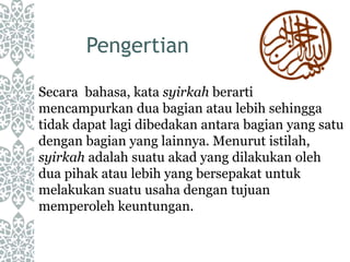 Pengertian
Secara bahasa, kata syirkah berarti
mencampurkan dua bagian atau lebih sehingga
tidak dapat lagi dibedakan antara bagian yang satu
dengan bagian yang lainnya. Menurut istilah,
syirkah adalah suatu akad yang dilakukan oleh
dua pihak atau lebih yang bersepakat untuk
melakukan suatu usaha dengan tujuan
memperoleh keuntungan.
 