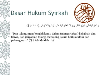 Dasar Hukum Syirkah
‫ى‬َ‫ل‬َ‫ع‬‫ا‬ ْ‫و‬ُ‫ن‬ َ‫او‬َ‫ع‬َ‫ت‬ َ‫و‬َ‫ل‬ َ‫و‬ ‫ى‬ ‫و‬ْ‫ق‬َّ‫ت‬‫ال‬ َ‫و‬ِِّ‫ر‬ِ‫ب‬ْ‫ال‬َ‫و‬ ِ‫م‬ْ‫ث‬ ِ‫اإل‬ ‫ى‬َ‫ل‬َ‫ع‬ ‫ا‬ ْ‫و‬ُ‫ن‬ َ‫و‬ ‫ا‬َ‫ع‬َ‫ت‬ِ‫ان‬ َ‫و‬ ْ‫د‬ُ‫ع‬‫ل‬ْ‫ا‬(‫لمائدة‬ ‫ا‬:2)
“Dan tolong-menolonglah kamu dalam (mengerjakan) kebaikan dan
takwa, dan janganlah tolong-menolong dalam berbuat dosa dan
pelanggaran.” (Q.S AL-Maidah : 2)
 