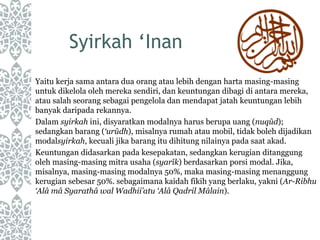 Syirkah ‘Inan
Yaitu kerja sama antara dua orang atau lebih dengan harta masing-masing
untuk dikelola oleh mereka sendiri, dan keuntungan dibagi di antara mereka,
atau salah seorang sebagai pengelola dan mendapat jatah keuntungan lebih
banyak daripada rekannya.
Dalam syirkah ini, disyaratkan modalnya harus berupa uang (nuqûd);
sedangkan barang (‘urûdh), misalnya rumah atau mobil, tidak boleh dijadikan
modalsyirkah, kecuali jika barang itu dihitung nilainya pada saat akad.
Keuntungan didasarkan pada kesepakatan, sedangkan kerugian ditanggung
oleh masing-masing mitra usaha (syarîk) berdasarkan porsi modal. Jika,
misalnya, masing-masing modalnya 50%, maka masing-masing menanggung
kerugian sebesar 50%. sebagaimana kaidah fikih yang berlaku, yakni (Ar-Ribhu
‘Alâ mâ Syarathâ wal Wadhii’atu ‘Alâ Qadril Mâlain).
 