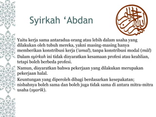 Syirkah ‘Abdan
Yaitu kerja sama antaradua orang atau lebih dalam usaha yang
dilakukan oleh tubuh mereka, yakni masing-masing hanya
memberikan konstribusi kerja (‘amal), tanpa konstribusi modal (mâl)
Dalam syirkah ini tidak disyaratkan kesamaan profesi atau keahlian,
tetapi boleh berbeda profesi.
Namun, disyaratkan bahwa pekerjaan yang dilakukan merupakan
pekerjaan halal.
Keuntungan yang diperoleh dibagi berdasarkan kesepakatan;
nisbahnya boleh sama dan boleh juga tidak sama di antara mitra-mitra
usaha (syarîk).
 
