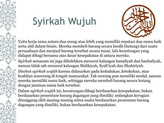 Syirkah Wujuh
Yaitu kerja sama antara dua orang atau lebih yang memiliki reputasi dan nama baik
serta ahli dalam bisnis. Mereka membeli barang secara kredit (hutang) dari suatu
perusahaan dan menjual barang tersebut secara tunai, lalu keuntungan yang
didapat dibagi bersama atas dasar kesepakatan di antara mereka.
Syirkah semacam ini juga dibolehkan menurut kalangan hanafiyah dan hanbaliyah,
namun tidak sah menurut kalangan Malikiyah, Syafi’iyah dan Zhahiriyah.
Disebut syirkah wujûh karena didasarkan pada kedudukan, ketokohan, atau
keahlian seseorang di tengah masyarakat. Tak seorang pun memiliki modal, namun
mereka memiliki nama baik, sehingga mereka membeli barang secara hutang
dengan jaminan nama baik tersebut.
Dalam syirkah wujûh ini, keuntungan dibagi berdasarkan kesepakatan, bukan
berdasarkan prosentase barang dagangan yang dimiliki; sedangkan kerugian
ditanggung oleh masing-masing mitra usaha berdasarkan prosentase barang
dagangan yang dimiliki, bukan berdasarkan kesepakatan.
 