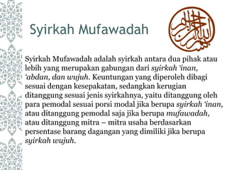Syirkah Mufawadah
Syirkah Mufawadah adalah syirkah antara dua pihak atau
lebih yang merupakan gabungan dari syirkah ‘inan,
‘abdan, dan wujuh. Keuntungan yang diperoleh dibagi
sesuai dengan kesepakatan, sedangkan kerugian
ditanggung sesuai jenis syirkahnya, yaitu ditanggung oleh
para pemodal sesuai porsi modal jika berupa syirkah ‘inan,
atau ditanggung pemodal saja jika berupa mufawadah,
atau ditanggung mitra – mitra usaha berdasarkan
persentase barang dagangan yang dimiliki jika berupa
syirkah wujuh.
 
