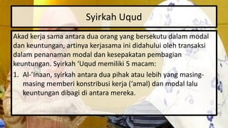 Syirkah Uqud
Akad kerja sama antara dua orang yang bersekutu dalam modal
dan keuntungan, artinya kerjasama ini didahului oleh transaksi
dalam penanaman modal dan kesepakatan pembagian
keuntungan. Syirkah ‘Uqud memiliki 5 macam:
1. Al-’Inaan, syirkah antara dua pihak atau lebih yang masing-
masing memberi konstribusi kerja (‘amal) dan modal lalu
keuntungan dibagi di antara mereka.
 