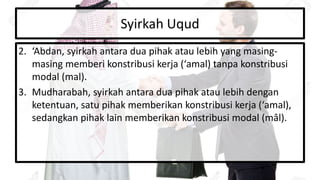 Syirkah Uqud
2. ‘Abdan, syirkah antara dua pihak atau lebih yang masing-
masing memberi konstribusi kerja (‘amal) tanpa konstribusi
modal (mal).
3. Mudharabah, syirkah antara dua pihak atau lebih dengan
ketentuan, satu pihak memberikan konstribusi kerja (‘amal),
sedangkan pihak lain memberikan konstribusi modal (mâl).
 