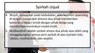 Syirkah Uqud
4. Wujuh, didasarkan pada kedudukan, atau keahlian seseorang
di tengah masyarakat dimana dua pihak memberikan
konstribusi kerja (‘amal) dengan pihak ketiga yang
memberikan konstribusi modal (mâl).
5. Mufâwadhah adalah syirkah antara dua pihak atau lebih yang
menggabungkan semua jenis syirkah di atas (syirkah inân,
‘abdan, mudhârabah, dan wujûh).
 