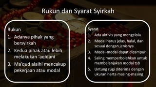 Rukun dan Syarat Syirkah
Rukun
1. Adanya pihak yang
bersyirkah
2. Kedua pihak atau lebih
melakukan ‘aqidani
3. Ma’qud alaihi mencakup
pekerjaan atau modal
Syarat
1. Ada aktivis yang mengelola
2. Modal harus jelas, halal, dan
sesuai dengan jenisnya
3. Modal-modal dapat dicampur
4. Saling memperbolehkan untuk
membelanjakan modal tsb
5. Untung rugi diterima dengan
ukuran harta masing-masing
 