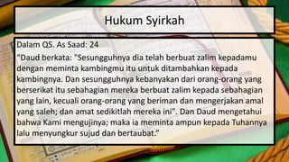 Hukum Syirkah
Dalam QS. As Saad: 24
“Daud berkata: "Sesungguhnya dia telah berbuat zalim kepadamu
dengan meminta kambingmu itu untuk ditambahkan kepada
kambingnya. Dan sesungguhnya kebanyakan dari orang-orang yang
berserikat itu sebahagian mereka berbuat zalim kepada sebahagian
yang lain, kecuali orang-orang yang beriman dan mengerjakan amal
yang saleh; dan amat sedikitlah mereka ini". Dan Daud mengetahui
bahwa Kami mengujinya; maka ia meminta ampun kepada Tuhannya
lalu menyungkur sujud dan bertaubat.”
 