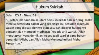 Hukum Syirkah
Dalam QS An Nisaa: 12
“….Tetapi jika saudara-saudara seibu itu lebih dari seorang, maka
mereka bersekutu dalam yang sepertiga itu, sesudah dipenuhi
wasiat yang dibuat olehnya atau sesudah dibayar hutangnya
dengan tidak memberi mudharat (kepada ahli waris). (Allah
menetapkan yang demikian itu sebagai) syari'at yang benar-
benar dari Allah, dan Allah Maha Mengetahui lagi Maha
Penyantun.”
 