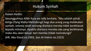 Hukum Syirkah
Dalam Hadits:
Sesungguhnya Allâh Azza wa Jalla berkata, “Aku adalah pihak
ketiga (Yang Maha Melindungi) bagi dua orang yang melakukan
syirkah, selama salah seorang diantara mereka tidak berkhianat
kepada mitranya. Apabila diantara mereka ada yang berkhianat,
maka Aku akan keluar dari mereka (tidak melindungi)”.
(HR. Abu Daud no.3383, dan Al-Hakim no.2322)
 