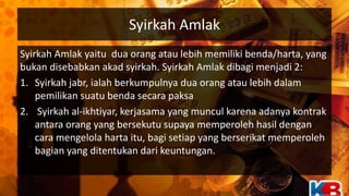 Syirkah Amlak
Syirkah Amlak yaitu dua orang atau lebih memiliki benda/harta, yang
bukan disebabkan akad syirkah. Syirkah Amlak dibagi menjadi 2:
1. Syirkah jabr, ialah berkumpulnya dua orang atau lebih dalam
pemilikan suatu benda secara paksa
2. Syirkah al-ikhtiyar, kerjasama yang muncul karena adanya kontrak
antara orang yang bersekutu supaya memperoleh hasil dengan
cara mengelola harta itu, bagi setiap yang berserikat memperoleh
bagian yang ditentukan dari keuntungan.
 