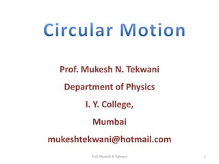 Circular Motion Prof. Mukesh N. Tekwani Department of Physics I. Y. College, Mumbai mukeshtekwani@hotmail.com 1 Prof. Mukesh N Tekwani 