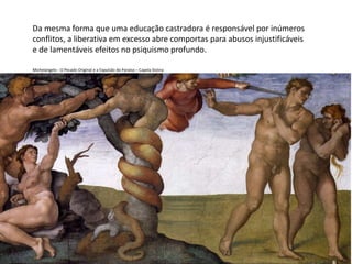 Da mesma forma que uma educação castradora é responsável por inúmeros
conflitos, a liberativa em excesso abre comportas para abusos injustificáveis
e de lamentáveis efeitos no psiquismo profundo.
Michelangelo - O Pecado Original e a Expulsão do Paraíso – Capela Sistina
 