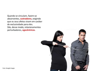 Quando se vinculam, fazem-se
absorventes, castradores, exigindo
que os seus afetos vivam em caráter
de exclusividade para eles.
São, desse modo, relacionamentos
perturbadores, egocêntricos.
Foto: Google Images
 