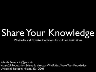 Share Your Knowledge
           Wikipedia and Creative Commons for cultural institutions




Iolanda Pensa - io@pensa.it
lettera27 Foundation Scientiﬁc director WikiAfrica/Share Your Knowledge
Università Bocconi, Milano, 20/10/2011
 