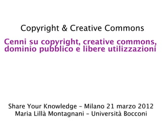 Copyright & Creative Commons
Cenni su copyright, creative commons,
dominio pubblico e libere utilizzazioni




 Share Your Knowledge – Milano 21 marzo 2012
   Maria Lillà Montagnani – Università Bocconi
 