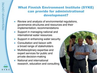 ● Review and analysis of environmental regulations,
governance structures and resources and their
implementation; recommendations
● Support in managing national and
international water resources
● Support in enhancing water security
● Consultation and liaison with
a broad range of stakeholders
● Multidisciplinary expertise and
expert services for public and
private decision-making
● National and international
research, education and consulting
What Finnish Environment Institute (SYKE)
can provide for administrational
development?
 