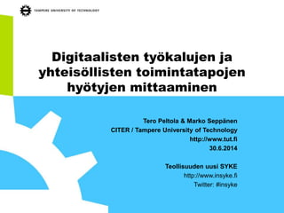 Digitaalisten työkalujen ja
yhteisöllisten toimintatapojen
hyötyjen mittaaminen
Tero Peltola & Marko Seppänen
CITER / Tampere University of Technology
http://www.tut.fi
30.6.2014
Teollisuuden uusi SYKE
http://www.insyke.fi
Twitter: #insyke
 