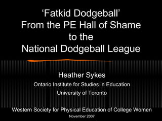 ‘Fatkid Dodgeball’
From the PE Hall of Shame
to the
National Dodgeball League
Heather Sykes
Ontario Institute for Studies in Education
University of Toronto
Western Society for Physical Education of College Women
November 2007
 