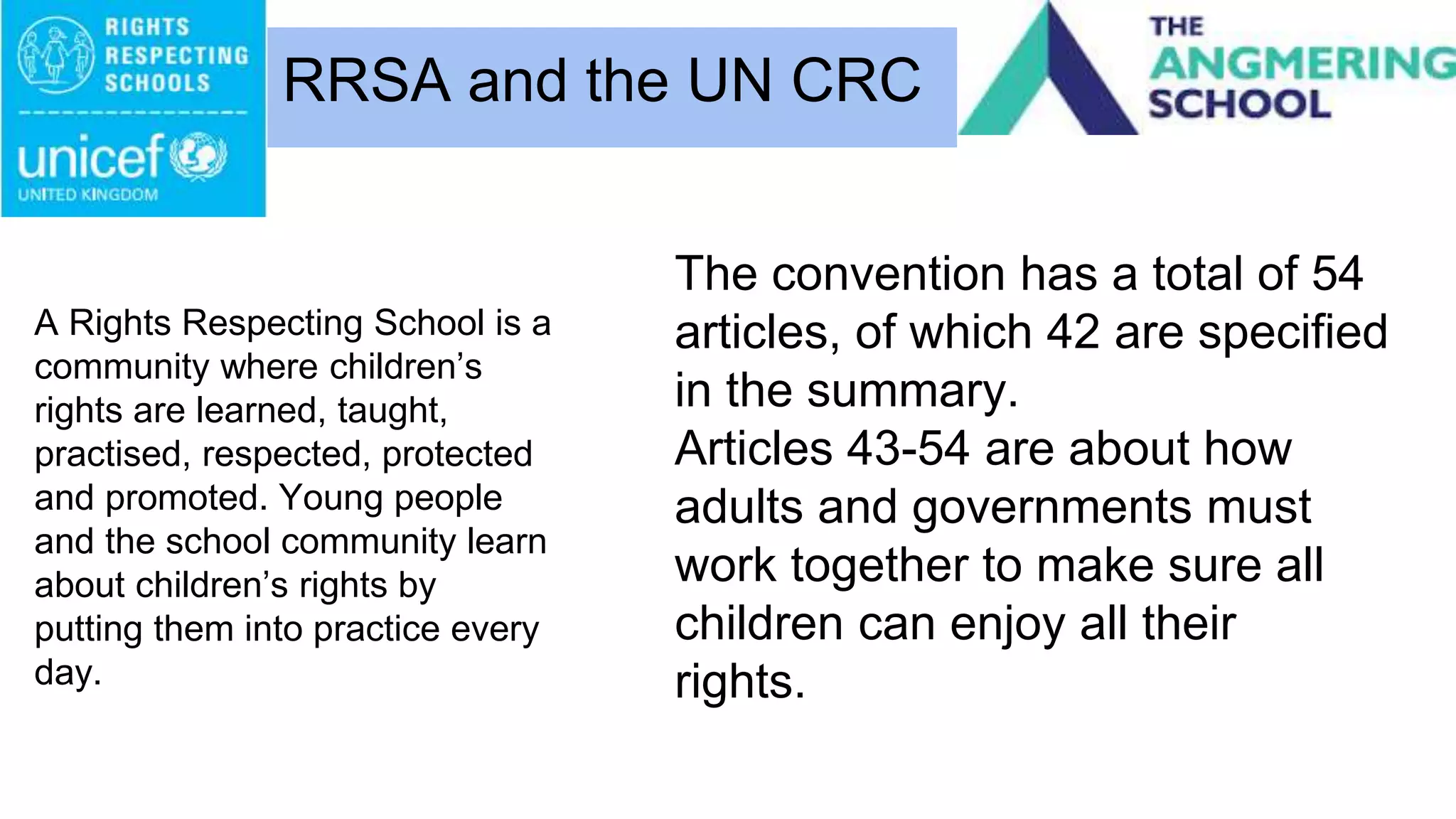 A Rights Respecting School is a
community where children’s
rights are learned, taught,
practised, respected, protected
and promoted. Young people
and the school community learn
about children’s rights by
putting them into practice every
day.
RRSA and the UN CRC
The convention has a total of 54
articles, of which 42 are specified
in the summary.
Articles 43-54 are about how
adults and governments must
work together to make sure all
children can enjoy all their
rights.
 