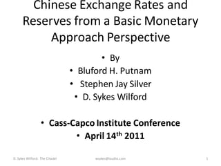 Chinese Exchange Rates and
      Reserves from a Basic Monetary
           Approach Perspective
                                        • By
                                • Bluford H. Putnam
                                • Stephen Jay Silver
                                 • D. Sykes Wilford

                  • Cass-Capco Institute Conference
                          • April 14th 2011

D. Sykes Wilford: The Citadel         wsykes@laudisi.com   1
 
