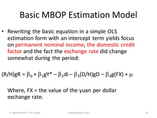 Basic MBOP Estimation Model
• Rewriting the basic equation in a simple OLS
  estimation form with an intercept term yields focus
  on permanent nominal income, the domestic credit
  factor and the fact the exchange rate did change
  somewhat during the period:

(R/H)gR =  0 +  1gY* –  2di –  3(D/H)gD –  4g(FX) + 

  Where, FX = the value of the yuan per dollar
  exchange rate.

   D. Sykes Wilford: The Citadel   wsykes@laudisi.com        10
 