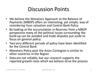 Discussion Points
• We believe the Monetary Approach to the Balance of
  Payments (MBOP) offers an interesting, yet simple, way of
  considering Yuan valuation and Central Bank Policy
• By looking at the accumulation in Reserves from a MBOP
  perspective many of the political issues surrounding the
  build-up can be avoided and trade disputes put aside to
  focus on general policy.
• Two very different periods of policy have been identified
  for the Central Bank
• Monetary Policy post the Asian Contagion is similar to
  other countries in the Region
• Data are not reliable, but our research supports the
  reported growth rates which we believe drive the process

D. Sykes Wilford: The Citadel        wsykes@laudisi.com       2
 