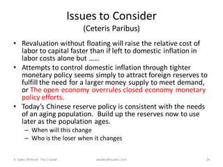 Issues to Consider
                                   (Ceteris Paribus)
• Revaluation without floating will raise the relative cost of
  labor to capital faster than if left to domestic inflation in
  labor costs alone but ……
• Attempts to control domestic inflation through tighter
  monetary policy seems simply to attract foreign reserves to
  fulfill the need for a larger money supply to meet demand,
  or The open economy overrules closed economy monetary
  policy efforts.
• Today’s Chinese reserve policy is consistent with the needs
  of an aging population. Build up the reserves now to use
  later as the population ages.
       – When will this change
       – Who is the loser when it changes


D. Sykes Wilford: The Citadel         wsykes@laudisi.com      24
 