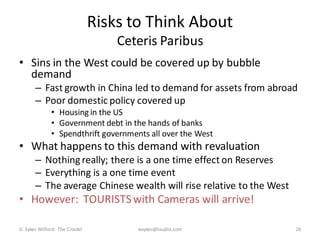 Risks to Think About
                                    Ceteris Paribus
• Sins in the West could be covered up by bubble
  demand
       – Fast growth in China led to demand for assets from abroad
       – Poor domestic policy covered up
              • Housing in the US
              • Government debt in the hands of banks
              • Spendthrift governments all over the West
• What happens to this demand with revaluation
       – Nothing really; there is a one time effect on Reserves
       – Everything is a one time event
       – The average Chinese wealth will rise relative to the West
• However: TOURISTS with Cameras will arrive!

D. Sykes Wilford: The Citadel          wsykes@laudisi.com            26
 