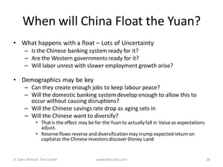 When will China Float the Yuan?
• What happens with a float – Lots of Uncertainty
       – Is the Chinese banking system ready for it?
       – Are the Western governments ready for it?
       – Will labor unrest with slower employment growth arise?

• Demographics may be key
       – Can they create enough jobs to keep labour peace?
       – Will the domestic banking system develop enough to allow this to
         occur without causing disruptions?
       – Will the Chinese savings rate drop as aging sets in
       – Will the Chinese want to diversify?
              • That is the effect may be for the Yuan to actually fall in Value as expectations
                adjust.
              • Reserve flows reverse and diversification may trump expected return on
                capital as the Chinese investors discover Disney Land


D. Sykes Wilford: The Citadel              wsykes@laudisi.com                                      28
 