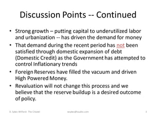 Discussion Points -- Continued
• Strong growth – putting capital to underutilized labor
  and urbanization -- has driven the demand for money
• That demand during the recent period has not been
  satisfied through domestic expansion of debt
  (Domestic Credit) as the Government has attempted to
  control Inflationary trends
• Foreign Reserves have filled the vacuum and driven
  High Powered Money.
• Revaluation will not change this process and we
  believe that the reserve buildup is a desired outcome
  of policy.

D. Sykes Wilford: The Citadel   wsykes@laudisi.com         3
 