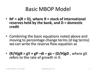 Basic MBOP Model
• Ms = a(R + D), where R = stock of international
  reserves held by the bank, and D = domestic
  credit

• Combining the basic equations noted above and
  moving to percentage change terms (d log terms)
  we can write the reserve flow equation as

• (R/H)gR = gY + gP –di – ga – (D/H)gD , where gX
  refers to the rate of growth in X.

D. Sykes Wilford: The Citadel        wsykes@laudisi.com   5
 