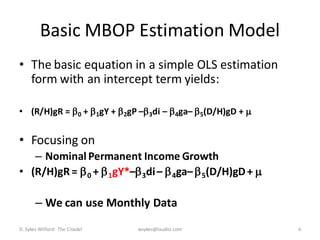 Basic MBOP Estimation Model
• The basic equation in a simple OLS estimation
  form with an intercept term yields:

• (R/H)gR =  0 +  1gY +  2gP – 3di –  4ga–  5(D/H)gD + 


• Focusing on
   – Nominal Permanent Income Growth
• (R/H)gR =  0 +  1gY*– 3di –  4ga–  5(D/H)gD + 

       – We can use Monthly Data
D. Sykes Wilford: The Citadel   wsykes@laudisi.com               6
 