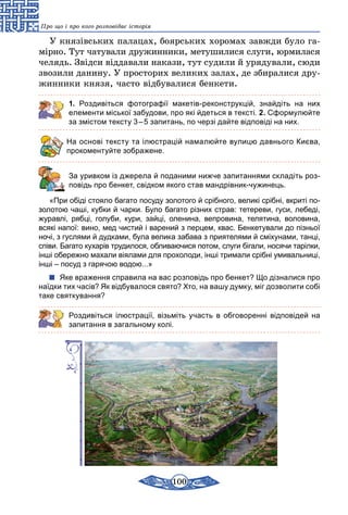 100
Про що і про кого розповідає історія
У князівських палацах, боярських хоромах завжди було га-
мірно. Тут чатували дружинники, метушилися слуги, юрмилася
челядь. Звідси віддавали накази, тут судили й урядували, сюди
звозили данину. У просторих великих залах, де збиралися дру-
жинники князя, часто відбувалися бенкети.
1. Роздивіться фотографії макетів-реконструкцій, знайдіть на них
елементи міської забудови, про які йдеться в тексті. 2. Сформулюйте
за змістом тексту 3 – 5 запитань, по черзі дайте відповіді на них.
На основі тексту та ілюстрацій намалюйте вулицю давнього Києва,
прокоментуйте зображене.
	 За уривком із джерела й поданими нижче запитаннями складіть роз-
повідь про бенкет, свідком якого став мандрівник-чужинець.
«При обіді стояло багато посуду золотого й срібного, великі срібні, вкриті по-
золотою чаші, кубки й чарки. Було багато різних страв: тетереви, гуси, лебеді,
журавлі, рябці, голуби, кури, зайці, оленина, вепровина, телятина, воловина,
всякі напої: вино, мед чистий і варений з перцем, квас. Бенкетували до пізньої
ночі, з гуслями й дудками, була велика забава з приятелями й сміхунами, танці,
співи. Багато кухарів трудилося, обливаючися потом, слуги бігали, носячи тарілки,
інші обережно махали віялами для прохолоди, інші тримали срібні умивальниці,
інші – посуд з гарячою водою...»
Яке враження справила на вас розповідь про бенкет? Що дізналися про
наїдки тих часів? Як відбувалося свято? Хто, на вашу думку, міг дозволити собі
таке святкування?
Роздивіться ілюстрації, візьміть участь в обговоренні відповідей на
запитання в загальному колі.
 