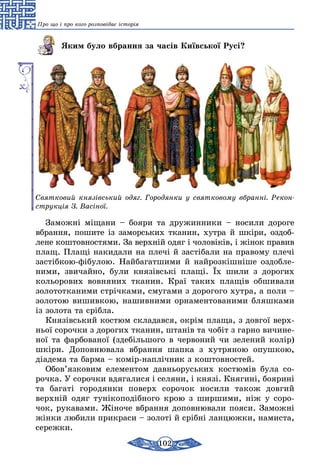 102
Про що і про кого розповідає історія
Яким було вбрання за часів Київської Русі?
Святковий князівський одяг. Городянки у святковому вбранні. Рекон­
струкція З. Васіної.
Заможні міщани – бояри та дружинники – носили дороге
вбрання, пошите із заморських тканин, хутра й шкіри, оздоб­
лене коштовностями. За верхній одяг і чоловіків, і жінок правив
плащ. Плащі накидали на плечі й застібали на правому плечі
застібкою-фібулою. Найбагатшими й найрозкішніше оздобле-
ними, звичайно, були князівські плащі. Їх шили з дорогих
кольорових вовняних тканин. Краї таких плащів обшивали
золототканими стрічками, смугами з дорогого хутра, а поли –
золотою вишивкою, нашивними орнаментованими бляшками
із золота та срібла.
Князівський костюм складався, окрім плаща, з довгої верх-
ньої сорочки з дорогих тканин, штанів та чобіт з гарно вичине-
ної та фарбованої (здебільшого в червоний чи зелений колір)
шкіри. Доповнювала вбрання шапка з хутряною опушкою,
діадема та барма – комір-наплічник з коштовностей.
Обов’язковим елементом давньоруських костюмів була со-
рочка. У сорочки вдягалися і селяни, і князі. Княгині, боярині
та багаті городянки поверх сорочок носили також довгий
верхній одяг тунікоподібного крою з ширшими, ніж у соро-
чок, рукавами. Жіноче вбрання доповнювали пояси. Заможні
жінки любили прикраси – золоті й срібні ланцюжки, намиста,
сережки.
 