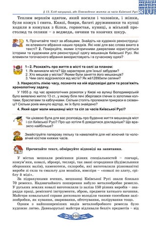 103
§ 13. Хліб насущний, або Повсякденне життя за часів Київської Русі
Теплим верхнім одягом, який носили і чоловіки, і жінки,
були кожух і свита. Князі, бояри, багаті дружинники та купці
ходили в кожухах з білки, горностая, куниці, а міський про-
столюд та селяни – з ведмедя, овчини та козячих шкур.
	 1. Прочитайте текст за абзацами. Знайдіть на художніх реконструкці-
ях елементи вбрання наших предків. Які нові для вас слова вжито в
тексті? 2. Поміркуйте, якими історичними джерелами користуються
історики та художники для реконструкції одягу мешканців Київської Русі. Які
елементи тогочасного вбрання використовують і в сучасному одязі?
1 – 2. Розкажіть про життя в місті та селі за планом:
1. Як виникали міста? Що характерне для їхньої забудови?
2. Хто мешкав у містах? Якими були заняття його мешканців?
3. Чим село відрізнялося від міста? Як жё12890или селяни?
3. Накресліть лінію часу, позначте на ній відповідні дати та розв’яжіть
хронологічну задачу.
У 1955 р. під час археологічних розкопок у Києві на вулиці Володимирській
було виявлено житло 13 ст., у якому біля печі зберігався глечик із золотими кол-
тами, браслетами та каблучками. Скільки століть пролежали прикраси в схован-
ці? Скільки років минуло відтоді, як їх було знайдено?
4. Який одяг мали мешканці міст та сіл за часів Київської Русі?
Чи цікавою була для вас розповідь про буденне життя мешканців міст
і сіл Київської Русі? Про що хотіли б довідатися докладніше? Що вра-
зило найбільше?
Змайструйте паперову ляльку та намалюйте для неї жіночий та чоло-
вічий костюм княжих часів.
Прочитайте текст, обміркуйте відповіді на запитання.
У містах мешкали ремісники різних спеціальностей – гончарі,
кожум’яки, ковалі, зброярі, теслярі, так звані огородники (будівельники
оборонних валів), каменотеси, склороби, які виготовляли різноманітні
вироби зі скла та смальту для мозаїки, ювеліри – «ковалі по злату, срі-
блу й міді».
За підрахунками вчених, мешканці Київської Русі знали близько
70 ремесел. Надзвичайного поширення набуло металообробне ремесло.
У руських землях ковалі виготовляли із заліза 150 різних виробів – зна-
ряддя праці, ремісничі інструменти, зброю, предмети хатнього начиння.
Майстри ковальської справи досконало володіли такими способами залі-
зообробки, як кування, зварювання, обточування, поліру­вання тощо.
Одним з найпоширеніших видів металообробного ремесла було
худож­нє литво. Давньоруські майстри відливали безліч предметів – від
 