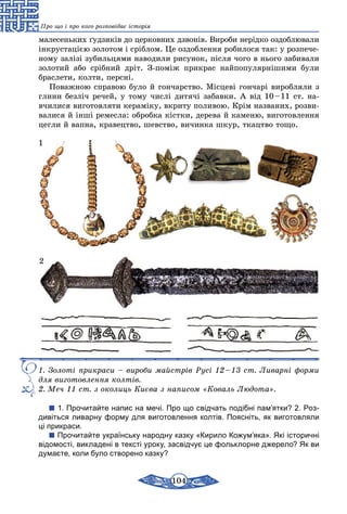 104
Про що і про кого розповідає історія
малесеньких ґудзиків до церковних дзвонів. Вироби нерідко оздоблювали
інкрустацією золотом і сріблом. Це оздоблення робилося так: у розпече-
ному залізі зубильцями наводили рисунок, після чого в нього забивали
золотий або срібний дріт. З-поміж прикрас найпопулярнішими були
браслети, колти, персні.
Поважною справою було й гончарство. Місцеві гончарі виробляли з
глини безліч речей, у тому числі дитячі забавки. А від 10 – 11 ст. на-
вчилися виготовляти кераміку, вкриту поливою. Крім названих, розви-
валися й інші ремесла: обробка кістки, дерева й каменю, виготовлення
цегли й вапна, кравецтво, шевство, вичинка шкур, ткацтво тощо.
1
2
1. Золоті прикраси – вироби майстрів Русі 12 – 13 ст. Ливарні форми
для виготовлення колтів.
2. Меч 11 ст. з околиць Києва з написом «Коваль Людота».
1. Прочитайте напис на мечі. Про що свідчать подібні пам’ятки? 2. Роз-
дивіться ливарну форму для виготовлення колтів. Поясніть, як виготовляли
ці прикраси.
Прочитайте українську народну казку «Кирило Кожум’яка». Які історичні
відомості, викладені в тексті уроку, засвідчує це фольклорне джерело? Як ви
думаєте, коли було створено казку?
 
