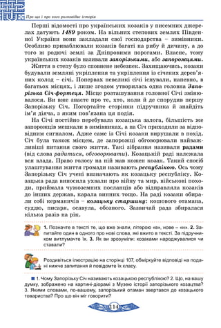 114
Про що і про кого розповідає історія
Перші відомості про українських козаків у писемних джере-
лах датують 1489 роком. На вільних степових землях Півден-
ної України вони закладали свої господарства – зимівники.
Особливо приваблювали козаків багаті на рибу й дичину, а до
того ж родючі землі за Дніпровими порогами. Власне, тому
українських козаків називали запорізькими, або запорожцями.
Життя в степу було сповнене небезпек. Захищаючись, козаки
будували земляні укріплення та укріплення із січених дерев’я­
них колод – січі. Попервах невеликі січі існували, напевно, в
багатьох місцях, і лише згодом утворилась одна головна Запо-
різька Січ-фортеця. Місце розташування головної Січі зміню-
валося. Ви вже знаєте про те, хто, коли й де спорудив першу
Запорізьку Січ. Погортайте сторінки підручника й знайдіть
ім’я діяча, з яким пов’язана ця подія.
На Січі постійно перебувала козацька залога, більшість же
запорожців мешкали в зимівниках, а на Січ приходили за від­по­
­відним сигналом. Адже саме із Січі козаки вирушали в похід.
Січ була також місцем, де запорожці обговорювали найваж­
ливіші питання свого життя. Такі зібрання називали радами
(від слова радитися, обговорювати). Козацькій раді належала
вся влада. Право голосу на ній мав кожен козак. Такий спосіб
улаштування життя громади називають республікою. Ось чому
Запорізьку Січ учені визначають як козацьку республіку. Ко-
зацька рада виносила ухвали про війну та мир, військові похо­
ди, приймала чужоземних посланців або відправляла козаків
до інших держав, карала винних тощо. На раді козаки обира-
ли собі керманичів – козацьку старшину: кошового отамана,
суддю, писаря, осавула, обозного. Зазвичай рада збиралася
кілька разів на рік.
1. Позначте в тексті те, що вже знали, літерою «в», нове – «н». 2. За-
питайте один в одного про нові слова, які вжито в тексті. За підручни-
ком витлумачте їх. 3. Як ви зрозуміли: козаками народжувалися чи
ставали?
	 Роздивіться ілюстрацію на сторінці 107, обміркуйте відповіді на пода-
ні нижче запитання й повідомте їх класу.
1. Чому Запорізьку Січ називають козацькою республікою? 2. Що, на вашу
думку, зображено на картині-діорамі з Музею історії запорізького козацтва?
3. Якими словами, по-вашому, запорізький отаман звертався до козацького
товариства? Про що він міг говорити?
 