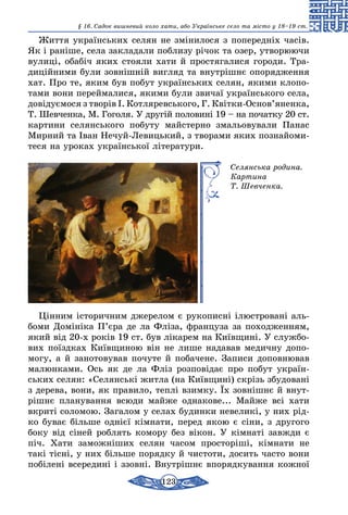 123
§ 16. Cадок вишневий коло хати, або Українське село та місто у 18–19 ст.
Життя українських селян не змінилося з попередніх часів.
Як і раніше, села закладали поблизу річок та озер, утворюючи
вулиці, обабіч яких стояли хати й простягалися городи. Тра-
диційними були зовнішній вигляд та внутрішнє опорядження
хат. Про те, яким був побут українських селян, якими клопо-
тами вони переймалися, якими були звичаї українського села,
довідуємося з творів І. Котляревського, Г. Квітки-Основ’яненка,
Т. Шевченка, М. Гоголя. У другій половині 19 – на початку 20 ст.
картини селянського побуту майстерно змальовували Панас
Мирний та Іван Нечуй-Левицький, з творами яких познайоми-
теся на уроках української літера­тури.
Селянська родина.
Картина
Т. Шевченка.
Цінним історичним джерелом є рукописні ілюстровані аль-
боми Домініка П’єра де ла Фліза, француза за походженням,
який від 20-х років 19 ст. був лікарем на Київщині. У службо-
вих поїздках Київщиною він не лише надавав медичну допо-
могу, а й занотовував почуте й побачене. Записи доповнював
малюнками. Ось як де ла Фліз розповідає про побут україн­
ських селян: «Селянські житла (на Київщині) скрізь збудовані
з дерева, вони, як правило, теплі взимку. Їх зовнішнє й внут­
рішнє планування всюди майже однакове... Майже всі хати
вкриті соломою. Загалом у селах будинки невеликі, у них рід-
ко буває більше однієї кімнати, перед якою є сіни, з другого
боку від сіней роблять комору без вікон. У кімнаті завжди є
піч. Хати заможніших селян часом просторіші, кімнати не
такі тісні, у них більше порядку й чистоти, досить часто вони
побілені всередині і ззовні. Внутрішнє впорядкування кожної
 