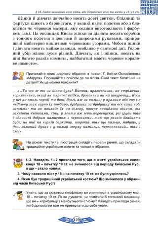 129
§ 16. Cадок вишневий коло хати, або Українське село та місто у 18–19 ст.
Жінки й дівчата звичайно носять довгі свитки. Спідниці та
фартухи шиють з барвистого, у великі квіти полотна або з бла-
китної чи червоної матерії, яку селяни виготовляють і фарбу-
ють самі. На околицях Києва жінки та дівчата носять сорочки
з тонкого полотна з довгими й широкими рукавами, прикра-
шені майстерно вишитими червоними узорами. Чоботи жінки
і дівчата носять майже завжди, особливо у святкові дні. Голов­
ний убір жінок дуже різний. Дівчата, як і жінки, носять на
шиї багато разків намиста, найбагатші мають червоне корало-
ве намисто».
Прочитайте опис дівочого вбрання з повісті Г. Квітки-Основ’яненка
«Маруся». Порівняйте з описом де ла Фліза. Який текст багатший на
деталі? Як це можна пояснити?
«…Та що ж то за дiвка була! Висока, прямесенька, як стрiлочка,
чорнявенька, очицi як терновi ягiдки, бровоньки як на шнурочку… Коси
у неї як смоль чорнiї та довгi-довгi, аж за колiно; у празник або хоч i в
недiльку так гарно їх повбира, дрiбушки за дрiбушку та все сама собi
заплiта; та як покладе їх на голову, поверх скиндячок вiнком, та
заквiтча квiтками, кiнцi у ленти аж геть пороспуска; усi груди так
i обнизанi добрим намистом з червонцями, так що разкiв двадцять
буде; на шиї на чорнiй бархатцi, широкiй, так що пальця, мабуть, у
два, золотий дукач i у кольцi зверху камiнець, червоненький… так i
сяє!»
	 На основі тексту та ілюстрацій складіть перелік речей, що складали
традиційне українське жіноче та чоловіче вбрання.
1–2. Наведіть 1 – 2 приклади того, що в житті українських селян
кінця 18 – початку 19 ст. не змінилося від періоду Київської Русі,
а що – стало новим.
3. Чому навколо міст у 18 – на початку 19 ст. не було укріплень?
4. Яким був традиційний український костюм? Що змінилося у вбранні
від часів Київської Русі?
Уявіть, що за сюжетом кінофільму ви опинилися в українському місті
18 – початку 19 ст. Як ви думаєте, чи помітили б тогочасні мешканці,
що ви – «прибульці з майбутнього»? Чому? Наведіть приклади речей,
які б допомогли вам не привертати до себе уваги.
 