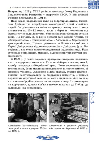 143
§ 18. Буремні роки, або Українська революція та перші десятиліття більшовицької влади
Наприкінці 1922 р. УСРР увійшла до складу Союзу Радянських
Соціалістичних Республік – скорочено СРСР. У цій державі
Україна перебувала до 1991 р.
Нова влада проголосила курс на індустріалізацію. Гранді-
озне будівництво потребувало самовідданої праці мільйонів
людей. Сподіваючись на зміни на краще у своєму житті, люди
працювали по 10 – 12 годин, жили в бараках, котловани під
фундамент копали лопатами, бетономішалки обертали руками
тощо. На початку 30-х років постали такі заводи-гіганти, як
«Запоріжсталь», «Криворіжсталь», «Азовсталь», Харківський
тракторний завод. Почала працювати найбільша на той час у
Європі Дніпровська гідроелектростанція – Дніпрогес (у м. За-
поріжжі), яка стала символом радянської індустріалізації. Було
збудовано сотні інших, менших, підприємств усіх галузей про-
мисловості.
З 1929 р. у селах почалося примусове створення колектив-
них господарств – колгоспів. У селян відбирали землю, коней,
худобу, знаряддя хліборобської праці. Вони переставали бути
господарями, бо не могли розпоря­джатися ні своєю землею, ні
зібраним урожаєм. Хлібороби з діда-прадіда, ставши колгосп-
никами, перетворювалися на безправних наймитів. З такими
порядками українські селяни не могли миритися. Але до тих,
хто чинив опір, більшовики застосовували силу. Їх оголошува-
ли куркулями, цілими сім’ями масово вивозили до Сибіру, де
залишали «на поселення».
Активісти колективізації вино­
сять речі з хати куркуля. Поділ­
ля. 1929 р.
Автомобілі з урожаєм радгоспу
«Каховка» на Херсонщині. 1930 р.
 