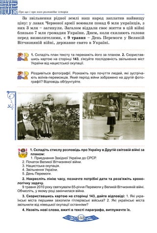152
Про що і про кого розповідає історія
За звільнення рідної землі наш народ заплатив найвищу
ціну: у лавах Червоної армії воювали понад 6 млн українців, з
них 3 млн – загинули. Загалом віддали своє життя в цій війні
близько 7 млн громадян України. Днем, коли схиляють голови
­перед визволителями, є 9 травня – День Перемоги у Великій
Вітчизняній війні, державне свято в Україні.
1. Складіть план тексту та перекажіть його за планом. 2. Скористав-
шись картою на сторінці 143, з’ясуйте послідовність звільнення міст
України від нацистської окупації.
Роздивіться фотографії. Розкажіть про почуття людей, які зустріча-
ють воїнів-переможців. Який період війни зображено на другій фото-
графії? Відповідь обґрунтуйте.
1. Складіть стислу розповідь про Україну в Другій світовій війні за
планом:
1. Приєднання Західної України до СРСР.
2. Початок Великої Вітчизняної війни.
3. Нацистська окупація.
4. Звільнення України.
5. День Перемоги.
2. Накресліть лінію часу, позначте потрібні дати та розв’яжіть хроно-
логічну задачу.
9 травня 2010 року святкували 65-річчя Перемоги у Великій Вітчизняній війні.
Обчисліть, у якому році закінчилася війна.
3. Скориставшись картою на сторінці 143, дайте відповіді: 1. Які укра­
їнські міста першими захопили гітлерівські війська? 2. Які українські міста
звільнили від німецької окупації останніми?
4. Назвіть нові слова, вжиті в тексті параграфа, витлумачте їх.
 