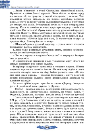 166
Про що і про кого розповідає історія
...Якось з’явилися в стані Святослава візантійські посли.
Принесли з собою багаті дарунки. Чого тільки не було серед
коштовностей, загорнутих у дорогі візерунчасті килими! Так
візантійці хотіли дізнатися, що більше полюбляє руський
князь: золото чи шовк? Проте залишився байдужим Святослав
до заморських дарів. Розчаровані посли ні з чим повернулися
додому. Коли ж сповістили свого царя про невдачу, звелів він
надіслати Святославові зброю, виготовлену руками найкращих
майстрів Візантії. Довго милувався київський князь гострими
мечами й списами, красно дякував цареві. На те царські рад-
ники мовили: «Лютим буде сей муж, бо багатством нехтує, а
оружжя бере. Згоджуйся на данину».
– Щось забарився руський володар, – урвав нитку роздумів
імператор і раптом спохмурнів.
Кілька лодій розтинали дунайські хвилі, швидко наближа-
ючись до імператорського почту.
– Чи не хитрувати надумав Святослав? – звернувся імпера-
тор до радників.
Ті спантеличено мовчали: після укладення миру нічого не
змогли дізнатися про княжі задуми.
Імператор напружено вдивлявся в сонячне марево. Жоден
човен не вирізнявся з-поміж інших. На кожному сиділо кілька
десятків веслярів, маяли на вітрі бойові руські стяги. «Ні, не-
має між ними князя», – подумав імператор і відчув пекучий
сором: похвалився золотом перед дунайськими хвилями та
власною челяддю.
За мить срібна сурма проспівала гасло «Дорогу імперато-
ру!», й розкішний почет рушив од Дунаю.
– Стійте! – заволав ватажок невеличкого військового загону,
залишеного, за імператорським наказом, на березі річки. –
Онде він, Святослав, на човні, поклав весло й чекає на зустріч!
...Імператорський хроніст швидко занотовував пригоди дня
971 р.: «Був Святослав помірним на зріст, не дуже низький і
не дуже високий, з кошлатими бровами та світло-синіми очи-
ма, кирпатий, безбородий, з густим, надмірно довгим волоссям
над верхньою губою (вусами). Голова в нього була зовсім гола,
але з одного її боку звисало пасмо волосся – ознака знатності
роду. Міцна потилиця, широкі груди та всі інші частини тіла
цілком пропорційні. Виглядав він доволі суворим і диким.
Одне вухо його прикрашала золота сережка, оздоблена золотим
карбункулом та двома перлинами. Одяг на ньому був білий і ви-
 