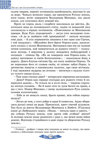 170
Про що і про кого розповідає історія
ським чварам, переміг кочівників-завойовників, відігнав їх аж
за море. Чимало великих справ, що просвітили Руську землю,
наче сонце, встиг завершити Володимир Мономах, так звали
князя, але скінчився його земний вік.
Проте не скрізь жаль і скорботу викликала ця звістка. До-
котилася вона до половецького степу, надію та вояцький шал
сколихнула в серцях кочівників. «Помстимося за Мономахові
кривди. Буде Русь підкореною!» – загув степ молодими голо-
сами. «А де ж знайдете собі провідників? – питали молодих
сиві діди. – З усіх керманичів лишився в нас один хан Сірчан,
і той нездужає». «Шукаймо його брата Отрока-хана, захопле-
ного колись у полон Мономахом. Натішився вже він на чужині
ситим супокоєм, хай повертається до рідного степу!» – галасу-
вала молодь. І вирушив у далеку мандрівку наймудріший з
половців – співець Ор. «Як не повернеш нам Отрока-хана, то
довіку житимемо зі своїм безталанням», – наказували йому в
дорогу. Довго блукав світами Ор, аж поки знайшов Отрока. Та
не переконав його ні словом своїм, ні співом: забув Отрок, із
дитинства живучи в князівських палатах, про свою вітчизну.
І тоді зважився мудрець на останнє – витягнув з пазухи гілоч-
ку сухого євшан-зілля...
– Тож таки сталося диво? – нетерпляче перепитав послушник.
– Диво? Отрок-хан справді спогадав дух рідного степу й по-
вернувся додому... Та тільки не в зіллі сила, – чернець скруш-
но хитнув головою. – Бо й наші ліси та луки багаті на трави, а
що з того. Помер Мономах, і знову залихоманило Русь князів-
ськими колотнечами.
– Хіба ж не можуть князі, брати кровні, між собою порозу-
мітися?
– Легко це тим, у кого добро в серці й помислах. Адже збира­
лися руські князі на ради. Присягали, хрест святий цілували.
Так було за життя Володимира Мономаха в Любечі. З’їхалися
князі до Любецького замку. «Пощо, – питали один в одного, –
ми губимо Руську землю, самі проти себе усобиці1
діючи?
А половці землю нашу розносять і раді є, що межи нами війна
донині. Відтепер з’єднаймося в одне серце та обережімо Руську
землю».
1
Усобиці – розбрат і чвари між князями за землі та владу, що вияв-
лялися у військових походах одне проти одного.
 
