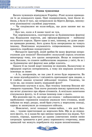 174
Про що і про кого розповідає історія
Очима чужоземця
Багато чужинців відвідувало Україну. Різні шляхи приводи-
ли їх до козацького краю. Одні подорожували, інші йшли ві-
йною, а були й такі, що потрапляли на береги Дніпра, викону-
ючи різноманітні службові доручення.
– Чи сподівалися ви коли-небудь, що доля закине вас на
Дніпро?
– Був час, коли я й назви такої не чув.
Так перемовлялися, спостерігаючи за будівництвом фортеці
над Кодацьким порогом, два офіцери-французи – найманці
польського короля. Проте один із них, інженер, не дуже уваж-
но провадив розмову, його думка була зосереджена на чомусь
іншому. Помітивши неуважність співрозмовника, інженерів
приятель спробував пожартувати:
– Вигадуєте пристрій, який зробив би вашу фортецю непри-
ступною для козаків? Поспішайте: польський король оголосив
винагороду тому, хто здолає запорожців. Якщо ж пощастить
вам, Боплане, то станете найбагатшою людиною у світі, бо ж і
за будівництво цієї фортеці вам добре платять.
Одначе й на такий жарт інженер не відповів. Балакучому ж
офіцерові кортіло потеревенити, а тому він вирішив зачепити
інженера за живе:
– А їх, запорожців, не так уже й легко буде перемогти. Бо
не лише відчайдушність і сміливість притаманні цим людям, а
й глибокі знання сучасної військової техніки. Скажімо, чи
чули ви, що козаки мають підводний флот?
Запитання влучило в ціль. Про техніку інженер Боплан міг
говорити годинами. Тож охоче розповів своєму приятелеві все,
що встиг дізнатися про зброю січовиків. А оскільки запитання
стосувалося флоту, то й почав інженер саме з нього.
Він розповів про те, що море для козака – найважливіше ви-
пробування: справжнім козаком уважали того січовика, який
побував на морі; джуру, який брав участь у морському поході,
одразу ж записували до козацького війська.
– Невеличкі, легкі козацькі човни-чайки, – вів далі Боп-
лан, – чудово пристосовані до морських боїв. Що ж до підвод-
ного флоту, то я казав би про вміння триматися під водою. Тут
козаки, справді, вдаються до здавна узвичаєних поміж ними
хитрощів: тримаючи в роті довгу порожнисту очеретину, вони
тривалий час можуть перебувати під водою непоміченими.
 