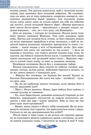 176
Про що і про кого розповідає історія
вогким димом. Так раптом захотілося, щоб у лісистому волин-
ському краї опинився його степовий побратим. Не сподіваю-
чись на диво, все ж таки зупинився, озирнувся навкруги, сил-
куючись роздивитися бодай травину. Але шукаючи очима
зілля, крізь завісу дощу за кілька кроків від себе він побачив
дві постаті, почув холодний брязкіт зброї. «Вкотре врятувала
мені життя богун-трава, – причаївшись у мокрих хащах, по-
думав вершник, – так, як і того разу, під Вінницею».
Дощ не вщухав, і спогади не полишали. Кілька років тому
йому випало захищати Вінницю. Тоді саме доходила краю
зима. Пастка для поляків була готова: за його наказом козаки
на місці переправи прорубали в річці ополонки, а щоб не по-
мітили вороги козацьких хитрощів, притрусили їх сіном і со-
ломою, – здаля впадав у вічі «в’їжджений» шлях. Для пере-
конливості сам увесь час крутився на тім шляху – і мало не
втрапив в ополонку, але чомусь раптом стишив ходу коня, бо
здалося, що війнуло запахом богун-зілля. І зупинив його перед
самою ополонкою той духмяний запах степу... Вершник стру-
сив із плечей чіпку втому та зник за дощовою запоною.
Незабаром полковник Богун був у козацькому таборі.
Козаки хвилювалися. Дощ лопотів по чубатих головах, кре-
мезних плечах, дужих руках, вибілював сорочки й засмагу, та
не міг змити тривогу з козацьких душ.
– Військо без гетьмана, як бджоли без матки! Ходімо за
батьком Хмельницьким, без нього все одно – погибель! – чуло-
ся крізь дощ.
– Як же ми здобудемо нашого гетьмана, коли тримає його в
полоні зрадливий хан?!
– Щось і Богун мовчить. Певно, іржа побила його шаблю, а
голими руками не повоюєш.
– Ех, поле Берестецьке, домовино козацька! Старшині до нас
байдуже, виряджають посольства до короля польського, ра-
дяться з ним про мир і власні привілеї. Хіба за таке ми три
роки кров лили-проливали?!
– Видно, взяла смерть в облогу табір козацький. Як не допо-
можуть полякам їхні гармати, так прислужаться голод і зрада.
Скільки-то ми ще протримаємося без хліба?!
Пекли серце ті гіркі слова. А ще колола очі страшна правда:
як не поталанить вивести українську армію з оточення, то заги­
не навіки козацька слава. І зволікати не можна й дня! У тому
 